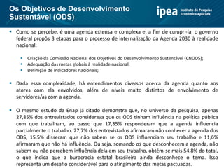  Como se percebe, é uma agenda extensa e complexa e, a fim de cumpri-la, o governo
federal propôs 3 etapas para o processo de internalização da Agenda 2030 à realidade
nacional:
 Criação da Comissão Nacional dos Objetivos do Desenvolvimento Sustentável (CNODS);
 Adequação das metas globais à realidade nacional;
 Definição de indicadores nacionais;
 Dada essa complexidade, há entendimentos diversos acerca da agenda quanto aos
atores com ela envolvidos, além de níveis muito distintos de envolvimento de
servidores/as com a agenda.
 O mesmo estudo da Enap já citado demonstra que, no universo da pesquisa, apenas
27,85% dos entrevistados considerava que os ODS tinham influência na política pública
com que trabalham, ao passo que 17,35% responderam que a agenda influencia
parcialmente o trabalho. 27,7% dos entrevistados afirmaram não conhecer a agenda dos
ODS, 15,5% disseram que não sabem se os ODS influenciam seu trabalho e 11,6%
afirmaram que não há influência. Ou seja, somando os que desconhecem a agenda, não
sabem ou não percebem influência dela em seu trabalho, obtém-se mais 54,8% do total,
o que indica que a burocracia estatal brasileira ainda desconhece o tema. Isso
representa um desafio considerável para o atingimento das metas pactuadas.
Os Objetivos de Desenvolvimento
Sustentável (ODS)
 