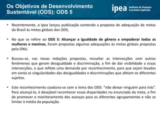  Recentemente, o Ipea lançou publicação contendo a proposta de adequação de metas
do Brasil às metas globais dos ODS;
 No que se refere ao ODS 5: Alcançar a igualdade de gênero e empoderar todas as
mulheres e meninas, foram propostas algumas adequações às metas globais propostas
pela ONU.
 Buscou-se, nas novas redações propostas, ressaltar as intersecções com outros
fenômenos que geram desigualdade e discriminação, a fim de dar visibilidade a essas
intersecções, o que reflete uma demanda por reconhecimento, para que sejam levadas
em conta as singularidades das desigualdades e discriminações que afetam os diferentes
sujeitos.
 Este reconhecimento coaduna-se com o lema dos ODS: “não deixar ninguém para trás”.
Para alcançá-lo, é desejável reconhecer essas disparidades no enunciado da meta, a fim
de promover o monitoramento dos avanços para os diferentes agrupamentos e não se
limitar à média da população.
Os Objetivos de Desenvolvimento
Sustentável (ODS): ODS 5
 