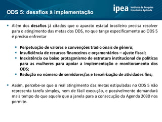  Além dos desafios já citados que o aparato estatal brasileiro precisa resolver
para o atingimento das metas dos ODS, no que tange especificamente ao ODS 5
é preciso enfrentar
 Perpetuação de valores e convenções tradicionais de gênero;
 Insuficiência de recursos financeiros e orçamentários – ajuste fiscal;
 Inexistência ou baixo protagonismo de estrutura institucional de políticas
para as mulheres para apoiar a implementação e monitoramento dos
ODS;
 Redução no número de servidores/as e terceirização de atividades fins;
 Assim, percebe-se que o real atingimento das metas estipuladas no ODS 5 não
representa tarefa simples, nem de fácil execução, e possivelmente demandará
mais tempo do que aquele que a janela para a consecução da Agenda 2030 nos
permite.
ODS 5: desafios à implementação
 