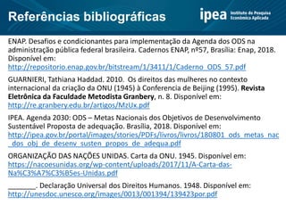 Referências bibliográficas
ENAP. Desafios e condicionantes para implementação da Agenda dos ODS na
administração pública federal brasileira. Cadernos ENAP, nº57, Brasília: Enap, 2018.
Disponível em:
http://repositorio.enap.gov.br/bitstream/1/3411/1/Caderno_ODS_57.pdf
GUARNIERI, Tathiana Haddad. 2010. Os direitos das mulheres no contexto
internacional da criação da ONU (1945) à Conferencia de Beijing (1995). Revista
Eletrônica da Faculdade Metodista Granbery, n. 8. Disponível em:
http://re.granbery.edu.br/artigos/MzUx.pdf
IPEA. Agenda 2030: ODS – Metas Nacionais dos Objetivos de Desenvolvimento
Sustentável Proposta de adequação. Brasília, 2018. Disponível em:
http://ipea.gov.br/portal/images/stories/PDFs/livros/livros/180801_ods_metas_nac
_dos_obj_de_desenv_susten_propos_de_adequa.pdf
ORGANIZAÇÃO DAS NAÇÕES UNIDAS. Carta da ONU. 1945. Disponível em:
https://nacoesunidas.org/wp-content/uploads/2017/11/A-Carta-das-
Na%C3%A7%C3%B5es-Unidas.pdf
_______. Declaração Universal dos Direitos Humanos. 1948. Disponível em:
http://unesdoc.unesco.org/images/0013/001394/139423por.pdf
 