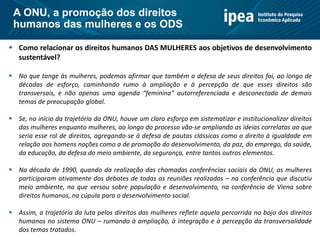  Como relacionar os direitos humanos DAS MULHERES aos objetivos de desenvolvimento
sustentável?
 No que tange às mulheres, podemos afirmar que também a defesa de seus direitos foi, ao longo de
décadas de esforço, caminhando rumo à ampliação e à percepção de que esses direitos são
transversais, e não apenas uma agenda “feminina” autorreferenciada e desconectada de demais
temas de preocupação global.
 Se, no início da trajetória da ONU, houve um claro esforço em sistematizar e institucionalizar direitos
das mulheres enquanto mulheres, ao longo do processo vão-se ampliando as ideias correlatas ao que
seria esse rol de direitos, agregando-se à defesa de pautas clássicas como o direito à igualdade em
relação aos homens noções como a de promoção do desenvolvimento, da paz, do emprego, da saúde,
da educação, da defesa do meio ambiente, da segurança, entre tantos outros elementos.
 Na década de 1990, quando da realização das chamadas conferências sociais da ONU, as mulheres
participaram ativamente dos debates de todas as reuniões realizadas – na conferência que discutiu
meio ambiente, na que versou sobre população e desenvolvimento, na conferência de Viena sobre
direitos humanos, na cúpula para o desenvolvimento social.
 Assim, a trajetória da luta pelos direitos das mulheres reflete aquela percorrida no bojo dos direitos
humanos no sistema ONU – rumando à ampliação, à integração e à percepção da transversalidade
dos temas tratados.
A ONU, a promoção dos direitos
humanos das mulheres e os ODS
 
