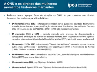  Podemos tentar agrupar fases de atuação da ONU no que concerne aos direitos
humanos das mulheres para fins didáticos
 1º momento: 1945 a 1962 – esforços concentrados para a questão da equidade das mulheres
em relação aos homens e para codificação internacional dos direitos das mulheres. Carta da
ONU (1945), criação da CSW (1946) e DUDH (1948) são marcos importantes;
 2º momento: 1963 a 1975 – período marcado pelo processo de descolonização e
consequente ampliação do número de Estados-membro, com surgimento de novas agendas
na ordem internacional. Conferência Mundial da Mulher (1975, México) é marco fundamental;
 3º momento: 1976 a 1985 – denominada “Década das Mulheres”, momento em que ocorrem
outras duas Conferências – Conferência de Copenhague (1980) e Conferência de Nairóbi
(1985). Também se destaca a CEDAW (1979);
 4º momento: Anos 1990 – Conferências sociais da ONU, com destaque para a Conferência de
Beijing (1995) para o caso das mulheres;
 5º momento: anos 2000 – os Objetivos do Milênio (ODM);
 Momento atual: Agenda 2030 e os Objetivos de Desenvolvimento Sustentáveis (ODS);
A ONU e os direitos das mulheres:
momentos históricos marcantes
 