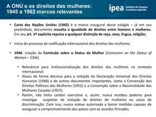  Carta das Nações Unidas (1945) é o marco inaugural desse estágio – já em seu
preâmbulo, documento ressalta a igualdade de direitos entre homens e mulheres.
Em seu art. 1º explicita repulsa a qualquer distinção de raça, sexo, língua, religião;
 Início do processo de codificação internacional dos direitos das mulheres;
 1946: criação da Comissão sobre o Status da Mulher (Comission on the Status of
Women – CSW).
 Relevância para institucionalização dos direitos das mulheres no contexto
internacional;
 Atuou de forma decisiva para a redação da Declaração Universal dos Direitos
Humanos (1948) e de outros documentos importantes, como a Convenção dos
Direitos Políticos das Mulheres (1952) e a Convenção sobre a Nacionalidade das
Mulheres Casadas (1957);
 Porém, não tinha caráter coercitivo e, assim, nunca recebeu poderes para
investigar suspeitas de violação de direitos de mulheres ou casos de
discriminação. Com isso, nunca esteve autorizada a tomar medidas capazes de
assegurar o comprometimento dos países com os acordos firmados.
A ONU e os direitos das mulheres:
1945 a 1962 marcos relevantes
 