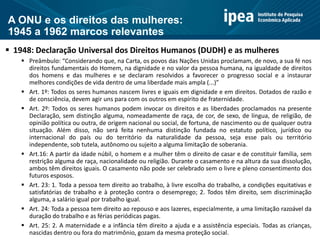 A ONU e os direitos das mulheres:
1945 a 1962 marcos relevantes
 1948: Declaração Universal dos Direitos Humanos (DUDH) e as mulheres
 Preâmbulo: “Considerando que, na Carta, os povos das Nações Unidas proclamam, de novo, a sua fé nos
direitos fundamentais do Homem, na dignidade e no valor da pessoa humana, na igualdade de direitos
dos homens e das mulheres e se declaram resolvidos a favorecer o progresso social e a instaurar
melhores condições de vida dentro de uma liberdade mais ampla (...)”
 Art. 1º: Todos os seres humanos nascem livres e iguais em dignidade e em direitos. Dotados de razão e
de consciência, devem agir uns para com os outros em espírito de fraternidade.
 Art. 2º: Todos os seres humanos podem invocar os direitos e as liberdades proclamados na presente
Declaração, sem distinção alguma, nomeadamente de raça, de cor, de sexo, de língua, de religião, de
opinião política ou outra, de origem nacional ou social, de fortuna, de nascimento ou de qualquer outra
situação. Além disso, não será feita nenhuma distinção fundada no estatuto político, jurídico ou
internacional do país ou do território da naturalidade da pessoa, seja esse país ou território
independente, sob tutela, autônomo ou sujeito a alguma limitação de soberania.
 Art.16: A partir da idade núbil, o homem e a mulher têm o direito de casar e de constituir família, sem
restrição alguma de raça, nacionalidade ou religião. Durante o casamento e na altura da sua dissolução,
ambos têm direitos iguais. O casamento não pode ser celebrado sem o livre e pleno consentimento dos
futuros esposos.
 Art. 23: 1. Toda a pessoa tem direito ao trabalho, à livre escolha do trabalho, a condições equitativas e
satisfatórias de trabalho e à proteção contra o desemprego; 2. Todos têm direito, sem discriminação
alguma, a salário igual por trabalho igual.
 Art. 24: Toda a pessoa tem direito ao repouso e aos lazeres, especialmente, a uma limitação razoável da
duração do trabalho e as férias periódicas pagas.
 Art. 25: 2. A maternidade e a infância têm direito a ajuda e a assistência especiais. Todas as crianças,
nascidas dentro ou fora do matrimônio, gozam da mesma proteção social.
 