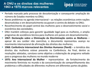  Período marcado pelo processo de descolonização e consequente ampliação do
número de Estados-membro na ONU;
 Novos problemas na agenda internacional – as relações econômicas entre nações
desenvolvidas e em desenvolvimento ocuparam o centro do debate na ONU;
 Reconhecimento do papel central das mulheres para o desenvolvimento social e
econômico das sociedades;
 ONU mantém esforços para garantir igualdade legal para as mulheres, e amplia
programas de assistência técnica para mulheres em países em desenvolvimento;
 1967: Declaração sobre a Eliminação da Discriminação contra as Mulheres –
apesar de seu caráter não coercitivo, o documento representou avanço no
movimento internacional de afirmação dos direitos das mulheres;
 1968: Conferência Internacional dos Direitos Humanos (Teerã) – a temática dos
direitos das mulheres esteve presente na Conferência. Ao final, dentre as
resoluções adotadas, constava como objetivo a elaboração de programa voltado
para o progresso das mulheres no mundo moderno
 1975: Ano Internacional da Mulher – representativo do fortalecimento do
movimento feminista no mundo e da conscientização do compartilhamento dos
problemas e dificuldades de diferentes mulheres em diferentes partes do globo.
A ONU e os direitos das mulheres:
1963 a 1975 marcos relevantes
 