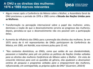  Alguns meses após a Conferência do México sobre a Mulher, a Assembleia Geral da
ONU proclamou o período de 1976 a 1985 como a Década das Nações Unidas para
as Mulheres.
 Transformação na percepção internacional sobre o papel das mulheres: antes,
dominava a noção de que o desenvolvimento serviria ao progresso das mulheres;
depois, percebeu-se que o desenvolvimento não era possível sem a participação
delas;
 Aumento da influência das ONGs para a promoção dos direitos das mulheres. Se em
1975 cerca de 6 mil representantes de ONGs participaram da Conferência do
México, em 1985, em Nairóbi, esse número pulou para 15 mil;
 “Nos contextos domésticos, as ONGs, como que saídas de sua clandestinidade,
passaram a trabalhar para pôr em prática as políticas da Nações Unidas voltadas
para os direitos das mulheres Conferência do México sobre a Mulher . Em vista do
crescente interesse para com as questões de gênero, elas ajudaram a desenvolver
centros de pesquisa e programas voltados para o empowerment das mulheres,
influenciando, em contrapartida, as próprias ações da ONU” (Guarnieri, 2010:9)
A ONU e os direitos das mulheres:
1976 a 1985 marcos relevantes
 