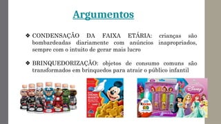 Argumentos
❖ CONDENSAÇÃO DA FAIXA ETÁRIA: crianças são
bombardeadas diariamente com anúncios inapropriados,
sempre com o intuito de gerar mais lucro
❖ BRINQUEDORIZAÇÃO: objetos de consumo comuns são
transformados em brinquedos para atrair o público infantil
 