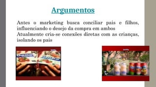 Argumentos
Antes o marketing busca conciliar pais e filhos,
influenciando o desejo da compra em ambos
Atualmente cria-se conexões diretas com as crianças,
isolando os pais
 