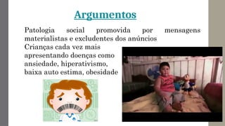 Argumentos
Patologia social promovida por mensagens
materialistas e excludentes dos anúncios
Crianças cada vez mais
apresentando doenças como
ansiedade, hiperativismo,
baixa auto estima, obesidade
 