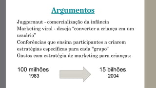 Argumentos
Juggernaut - comercialização da infância
Marketing viral - deseja “converter a criança em um
usuário”
Conferências que ensina participantes a criarem
estratégias específicas para cada “grupo”
Gastos com estratégia de marketing para crianças:
100 milhões
1983
15 bilhões
2004
 