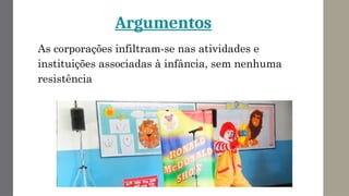 Argumentos
As corporações infiltram-se nas atividades e
instituições associadas à infância, sem nenhuma
resistência
 