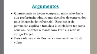 Argumentos
● Quanto mais os jovens compram, mais relevância
sua preferência adquire nas decisões de compra dos
pais (mercado de influência). Esse poder de
persuasão explica o fato de a Nickelodeon ter como
seus anunciantes a montadora Ford e a rede de
varejo Target
● Pais cada vez mais flexíveis e com sentimento de
culpa
 