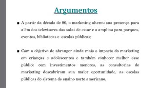 Argumentos
▪ A partir da década de 90, o marketing alterou sua presença para
além dos televisores das salas de estar e a ampliou para parques,
eventos, bibliotecas e escolas públicas;
▪ Com o objetivo de abranger ainda mais o impacto do marketing
em crianças e adolescentes e também conhecer melhor esse
público com investimentos menores, as consultorias de
marketing descobriram sua maior oportunidade, as escolas
públicas do sistema de ensino norte americano.
 