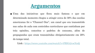 Argumentos
▪ Uma das iniciativas que ficou mais famosa e que em
determinado momento chegou a atingir cerca de 30% das escolas
americanas foi o “Channel One”, um canal que era transmitido
nas salas de aula com conteúdos curriculares que continham por
trás opiniões, conceitos e padrões de consumo, além de
propagandas que eram transmitidas obrigatoriamente em 20%
do tempo total.
Link : https://www.youtube.com/watch?v=PRlGi2vwNuQ
 