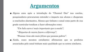 Argumentos
▪ Alguns anos após a introdução do “Channel One” nas escolas,
pesquisadores procuraram entender o impacto nos alunos e chegaram
a conclusões alarmantes. Alunos que tinham o canal como parte de sua
grade curricular tendiam a fazer afirmações como:
“Um belo carro é mais importante que a escola”;
“ Etiquetas de marca fazem a diferença”;
“Pessoas ricas são mais felizes que pessoas pobres”.
▪ Ainda, esses mesmos estudantes afirmaram que os produtos
anunciados pelo canal tinham mais qualidade que os outros similares.
 