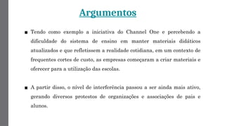Argumentos
▪ Tendo como exemplo a iniciativa do Channel One e percebendo a
dificuldade do sistema de ensino em manter materiais didáticos
atualizados e que refletissem a realidade cotidiana, em um contexto de
frequentes cortes de custo, as empresas começaram a criar materiais e
oferecer para a utilização das escolas.
▪ A partir disso, o nível de interferência passou a ser ainda mais ativo,
gerando diversos protestos de organizações e associações de pais e
alunos.
 
