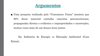 Argumentos
▪ Uma pesquisa realizada pelo “Consumers Union” mostrou que
80% desse material continha conceitos preconceituosos,
propagandas diretas e evidentes e impropriedades e incorreções,
muitas vezes mais de um desses itens juntos.
Ex: Indústria de Energia vs Educação Ambiental (Caso
Exxon).
 