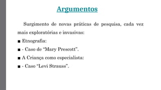 Argumentos
Surgimento de novas práticas de pesquisa, cada vez
mais exploratórias e invasivas:
▪ Etnografia:
▪ - Caso de “Mary Prescott”.
▪ A Criança como especialista:
▪ - Caso “Levi Strauss”.
 