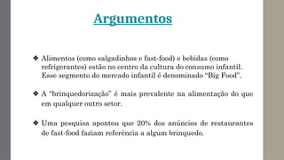 Argumentos
❖ Alimentos (como salgadinhos e fast-food) e bebidas (como
refrigerantes) estão no centro da cultura do consumo infantil.
Esse segmento do mercado infantil é denominado “Big Food”.
❖ A “brinquedorização” é mais prevalente na alimentação do que
em qualquer outro setor.
❖ Uma pesquisa apontou que 20% dos anúncios de restaurantes
de fast-food faziam referência a algum brinquedo.
 