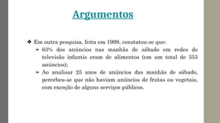 Argumentos
❖ Em outra pesquisa, feita em 1999, constatou-se que:
➢ 63% dos anúncios nas manhãs de sábado em redes de
televisão infantis eram de alimentos (em um total de 353
anúncios);
➢ Ao analisar 25 anos de anúncios das manhãs de sábado,
percebeu-se que não haviam anúncios de frutas ou vegetais,
com exceção de alguns serviços públicos.
 