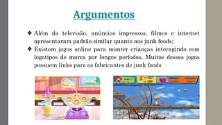 Argumentos
❖ Além da televisão, anúncios impressos, filmes e internet
apresentaram padrão similar quanto aos junk foods;
❖ Existem jogos online para manter crianças interagindo com
logotipos de marca por longos períodos. Muitos desses jogos
possuem links para os fabricantes de junk foods
 