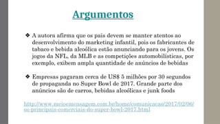 Argumentos
❖ A autora afirma que os pais devem se manter atentos ao
desenvolvimento do marketing infantil, pois os fabricantes de
tabaco e bebida alcoólica estão anunciando para os jovens. Os
jogos da NFL, da MLB e as competições automobilísticas, por
exemplo, exibem ampla quantidade de anúncios de bebidas
❖ Empresas pagaram cerca de US$ 5 milhões por 30 segundos
de propaganda no Super Bowl de 2017. Grande parte dos
anúncios são de carros, bebidas alcoólicas e junk foods
http://www.meioemensagem.com.br/home/comunicacao/2017/02/06/
os-principais-comerciais-do-super-bowl-2017.html
 
