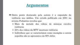 Argumentos
❖ Outro ponto destacado pela autora é a exposição da
violência nas mídias. Um estudo publicado em 2001 na
revista Pediatrics revelou que:
➢ Mais da metade dos vídeos de músicas envolve
violência;
➢ 25% dos vídeos da MTV mostram violência;
➢ Indivíduos que se caracterizam como exemplos a serem
seguidos são os agressores em 80% deles
 