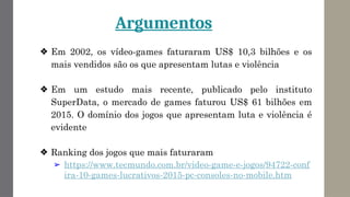 Argumentos
❖ Em 2002, os vídeo-games faturaram US$ 10,3 bilhões e os
mais vendidos são os que apresentam lutas e violência
❖ Em um estudo mais recente, publicado pelo instituto
SuperData, o mercado de games faturou US$ 61 bilhões em
2015. O domínio dos jogos que apresentam luta e violência é
evidente
❖ Ranking dos jogos que mais faturaram
➢ https://www.tecmundo.com.br/video-game-e-jogos/94722-conf
ira-10-games-lucrativos-2015-pc-consoles-no-mobile.htm
 
