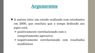 Argumentos
❖ A autora citou um estudo realizado com estudantes
em 2000, que concluiu que o tempo dedicado aos
jogos está:
➢ positivamente correlacionado com o
comportamento agressivo;
➢ negativamente correlacionado com resultados
acadêmicos
 