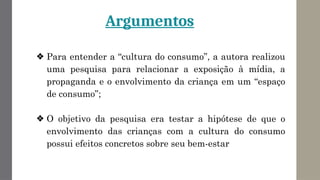 Argumentos
❖ Para entender a “cultura do consumo”, a autora realizou
uma pesquisa para relacionar a exposição à mídia, a
propaganda e o envolvimento da criança em um “espaço
de consumo”;
❖ O objetivo da pesquisa era testar a hipótese de que o
envolvimento das crianças com a cultura do consumo
possui efeitos concretos sobre seu bem-estar
 