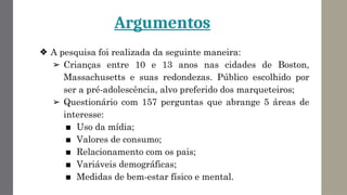 Argumentos
❖ A pesquisa foi realizada da seguinte maneira:
➢ Crianças entre 10 e 13 anos nas cidades de Boston,
Massachusetts e suas redondezas. Público escolhido por
ser a pré-adolescência, alvo preferido dos marqueteiros;
➢ Questionário com 157 perguntas que abrange 5 áreas de
interesse:
■ Uso da mídia;
■ Valores de consumo;
■ Relacionamento com os pais;
■ Variáveis demográficas;
■ Medidas de bem-estar físico e mental.
 