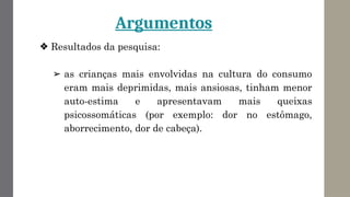 Argumentos
❖ Resultados da pesquisa:
➢ as crianças mais envolvidas na cultura do consumo
eram mais deprimidas, mais ansiosas, tinham menor
auto-estima e apresentavam mais queixas
psicossomáticas (por exemplo: dor no estômago,
aborrecimento, dor de cabeça).
 