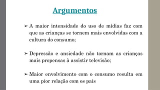 Argumentos
➢ A maior intensidade do uso de mídias faz com
que as crianças se tornem mais envolvidas com a
cultura do consumo;
➢ Depressão e ansiedade não tornam as crianças
mais propensas à assistir televisão;
➢ Maior envolvimento com o consumo resulta em
uma pior relação com os pais
 