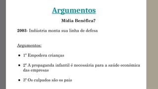 Argumentos
Mídia Benéfica?
2003- Indústria monta sua linha de defesa
Argumentos:
● 1º Empodera crianças
● 2º A propaganda infantil é necessária para a saúde econômica
das empresas
● 3º Os culpados são os pais
 