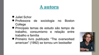 A autora
● Juliet Schor
● Professora de sociologia no Boston
College
● Principais temas de estudo são tempo de
trabalho, consumismo e relação entre
trabalho e família
● Primeiro livro publicado “The overworked
american” (1992) se tornou um bestseller
 