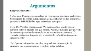 Argumentos
Empoderamento?
Anúncios e Propagandas ajudam as crianças se sentirem poderosas.
Necessitam de sentir independência e assenhorar-se dos ambientes
para ter a IMPRESSÃO que controlam seus pais
Gene Del Vecchio comenta que “As crianças têm muito pouco
controle sobre o mundo em que vivem. Assim, é natural que gostem
de assumir parcelas de controle sobre sua esfera existencial. O
controle assinala a importante necessidade infantil de tornar-se
independente”
Ex: Operar brinquedos, escolha de produtos, observação de
anúncios nos quais crianças triunfam sobre adultos.
 