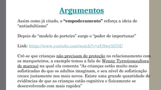 Argumentos
Assim como já citado, o “empoderamento’’ reforça a ideia de
“antiadultismo’’
Depois do “modelo do porteiro’’ surge o “poder de importunar’’
Link: https://www.youtube.com/watch?v=xU9wy5il7iU
Crê-se que crianças não precisam de proteção no relacionamento com
os marqueteiros, a exemplo temos a fala de Wenny Tyrre(consultora
de marcas) na qual ela comenta “As crianças estão muito mais
sofisticadas do que os adultos imaginam, e seu nível de sofisticação
cresce justamente nos mais novos. Existe uma grande quantidade de
evidências de que as crianças estão cognitiva e fisicamente se
desenvolvendo com mais rapidez’’
 