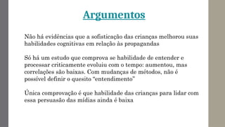 Não há evidências que a sofisticação das crianças melhorou suas
habilidades cognitivas em relação às propagandas
Só há um estudo que comprova se habilidade de entender e
processar criticamente evoluiu com o tempo: aumentou, mas
correlações são baixas. Com mudanças de métodos, não é
possível definir o quesito “entendimento’’
Única comprovação é que habilidade das crianças para lidar com
essa persuasão das mídias ainda é baixa
Argumentos
 