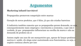Marketing infantil inevitável
Propagandas promovem competição entre marcas
Geração de novos produtos, que é falso, já que são criadas barreiras
A indústria também comenta que as propagandas geram demanda, ou seja,
consequentemente mais empregos e movimenta a economia, o que não é
verdade, já que propagandas influenciam na escolha da marca e não na
demanda do produto em si
Autora expõe um caso de um marqueteiro que, apesar de lançar produtos
nocivos à saúde, ele alega estar sustentando seus funcionários, ou seja, o
negócio continua aberto por isso
Argumentos
 