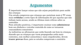 É importante lançar coisas que não sejam prejudiciais para saúde
das crianças
Um estudo comprovou que crianças que assistiam mais à TV eram
mais crédulas a certo tipos de informações do que aquelas que não
tinham tanto acesso, sendo as últimas mais críticas sobre os
conteúdos
Para atitudes positivas, é importante ensinar como administrar
bem seu dinheiro e veicular conteúdo de como se tornarem
consumidores conscientes
As indústrias ao afirmarem que estão fazendo um bem às crianças,
dizendo que as crianças que veem propagandas estão mais
contentes, com melhor autoestima e mais empoderadas, devem
trazer provas disso, pois os estudos comprovam o contrário
Argumentos
 