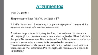 Pais Culpados
Simplesmente dizer “não’’ ou desligar a TV
A indústria acusa até mesmo que os pais têm papel fundamental dos
excessos causados pela cultura do consumo
A autora, enquanto mãe e pesquisadora, concorda em partes com a
afirmação, já que essa responsabilidade da criação dos filhos é, de fato,
dos pais. No entanto, nos dias atuais, até por falta de tempo, acaba que
cria-se o que a autora chama de triangulação, na qual a
responsabilidade também está inserida no marketing que dissemina
várias ideias e/ou estímulos. Por exemplo, até mesmo com o poder de
importunar
Argumentos
 