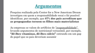 Pesquisa realizada pela Center for a New American Dream
investigou em quem a responsabilidade recai e foi possível
identificar, por exemplo, que 87% dos pais acreditam que
as propagandas tornem os filhos mais materialistas
As empresas se valem de artifícios de ‘’responsabilidade’’,
levando argumentos de nutricional verossímil, por exemplo,
‘’dê-lhes vitaminas, dê-lhes cálcio’’ entrando em um gap
do papel que os pais deveriam assumir
Argumentos
 