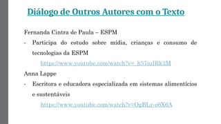 Diálogo de Outros Autores com o Texto
Fernanda Cintra de Paula – ESPM
- Participa do estudo sobre mídia, crianças e consumo de
tecnologias da ESPM
https://www.youtube.com/watch?v=_h57iuIRk3M
Anna Lappe
- Escritora e educadora especializada em sistemas alimentícios
e sustentáveis
https://www.youtube.com/watch?v=OgBLy-o6X6A
 
