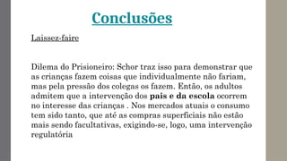 Conclusões
Laissez-faire
Dilema do Prisioneiro: Schor traz isso para demonstrar que
as crianças fazem coisas que individualmente não fariam,
mas pela pressão dos colegas os fazem. Então, os adultos
admitem que a intervenção dos pais e da escola ocorrem
no interesse das crianças . Nos mercados atuais o consumo
tem sido tanto, que até as compras superficiais não estão
mais sendo facultativas, exigindo-se, logo, uma intervenção
regulatória
 