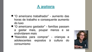 A autora
● “O americano trabalhador” - aumento das
horas de trabalho e consequente aumento
do luxo
● “O americano gastador” - famílias passam
a gastar mais, poupar menos e se
endividarem mais
● “Nascidos para comprar” - crianças e
adolescentes expostos à cultura do
consumismo
 