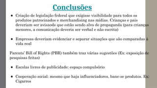 Conclusões
● Criação de legislação federal que exigisse visibilidade para todos os
produtos patrocinados e merchandising nas mídias. Crianças e pais
deveriam ser avisaods que estão sendo alvo de propaganda (para crianças
menores, a comunicação deveria ser verbal e não escrita)
● Empresas deveriam evidenciar e separar situações que são comparadas à
vida real
Parents’ Bill of Rights (PBR) também traz várias sugestões (Ex: exposição de
pesquisas feitas)
● Escolas livres de publicidade: espaço compulsório
● Cooperação social: mesmo que haja influenciadores, bane-se produtos. Ex:
Cigarros
 