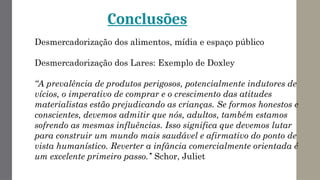 Conclusões
Desmercadorização dos alimentos, mídia e espaço público
Desmercadorização dos Lares: Exemplo de Doxley
“A prevalência de produtos perigosos, potencialmente indutores de
vícios, o imperativo de comprar e o crescimento das atitudes
materialistas estão prejudicando as crianças. Se formos honestos e
conscientes, devemos admitir que nós, adultos, também estamos
sofrendo as mesmas influências. Isso significa que devemos lutar
para construir um mundo mais saudável e afirmativo do ponto de
vista humanístico. Reverter a infância comercialmente orientada é
um excelente primeiro passo.’’ Schor, Juliet
 