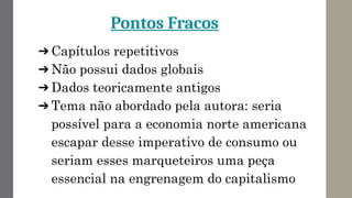 Pontos Fracos
➔ Capítulos repetitivos
➔ Não possui dados globais
➔ Dados teoricamente antigos
➔ Tema não abordado pela autora: seria
possível para a economia norte americana
escapar desse imperativo de consumo ou
seriam esses marqueteiros uma peça
essencial na engrenagem do capitalismo
 