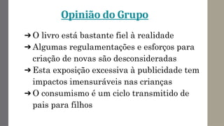 Opinião do Grupo
➔ O livro está bastante fiel à realidade
➔ Algumas regulamentações e esforços para
criação de novas são desconsideradas
➔ Esta exposição excessiva à publicidade tem
impactos imensuráveis nas crianças
➔ O consumismo é um ciclo transmitido de
pais para filhos
 