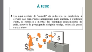 A tese
❖ Há uma espécie de "complô" da indústria de marketing a
serviço das corporações americanas para ganhar, a qualquer
custo, os corações e mentes dos pequenos consumidores do
país, através da propaganda dirigida maciça, veiculada pelos
canais de tv
 